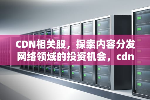 CDN相关股，探索内容分发网络领域的投资机会，cdn概念股