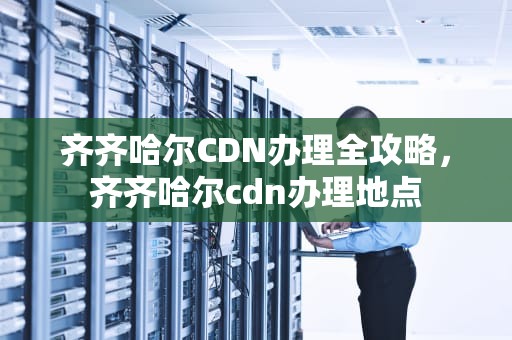 齐齐哈尔CDN办理全攻略，齐齐哈尔cdn办理地点