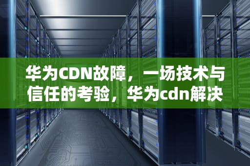 华为CDN故障，一场技术与信任的考验，华为cdn解决方案