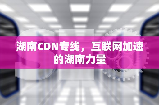 湖南CDN专线，互联网加速的湖南力量