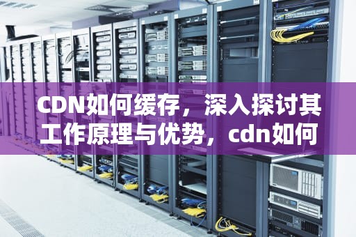 CDN如何缓存，深入探讨其工作原理与优势，cdn如何缓存动态网站的