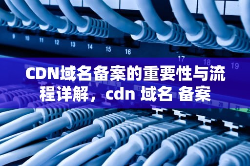 CDN域名备案的重要性与流程详解，cdn 域名 备案