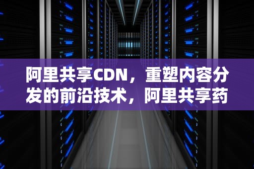 阿里共享CDN，重塑内容分发的前沿技术，阿里共享药师怎么加入