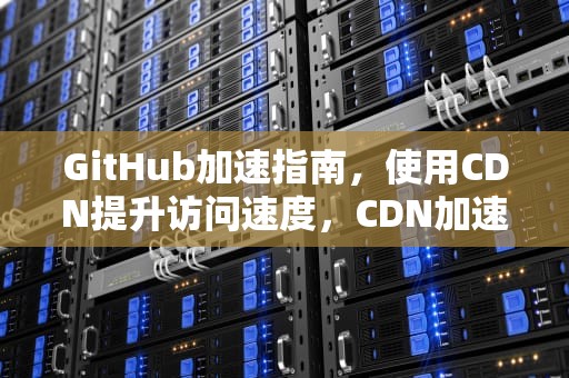 GitHub加速指南，使用CDN提升访问速度，CDN加速器是什么