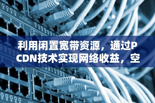 利用闲置宽带资源，通过PCDN技术实现网络收益，空闲宽带怎么赚钱