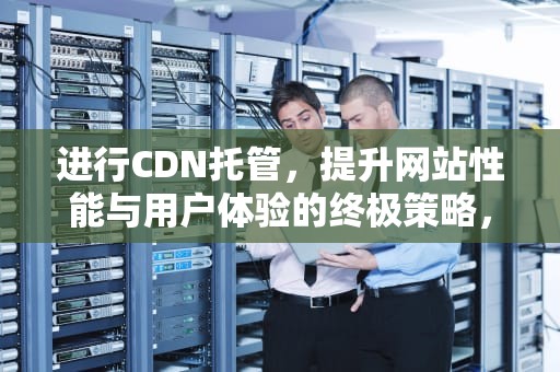 进行CDN托管，提升网站性能与用户体验的终极策略，cdn托管的好处是什么