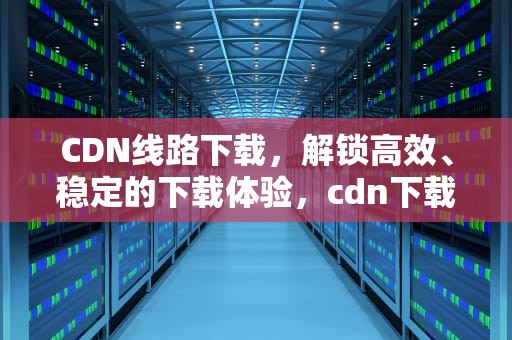CDN线路下载，解锁高效、稳定的下载体验，cdn下载链接