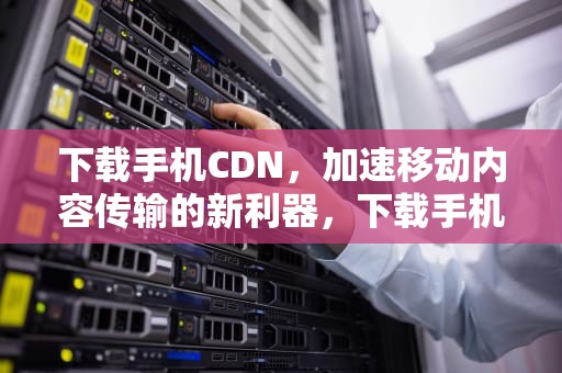 下载手机CDN，加速移动内容传输的新利器，下载手机cd看图
