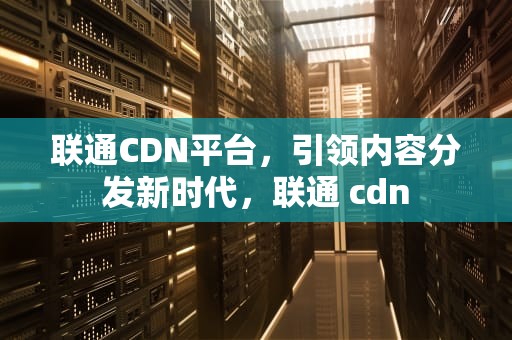 联通CDN平台，引领内容分发新时代，联通 cdn