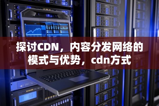 探讨CDN，内容分发网络的模式与优势，cdn方式