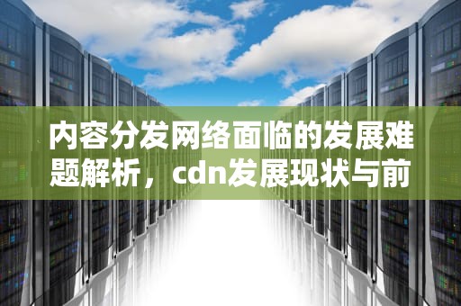内容分发网络面临的发展难题解析，cdn发展现状与前景