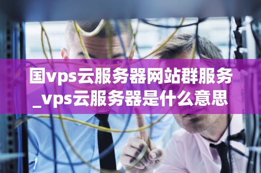 国vps云服务器网站群服务_vps云服务器是什么意思_国VPS云服务器网站群服务：助力企业高效运营