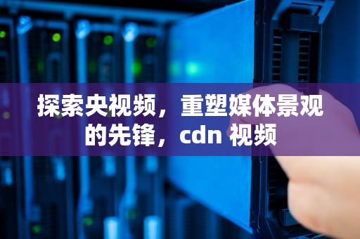 探索央视频，重塑媒体景观的先锋，cdn 视频