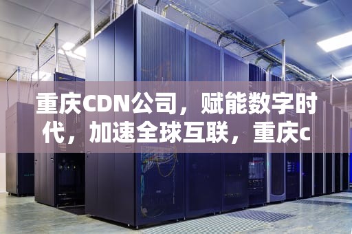 重庆CDN公司，赋能数字时代，加速全球互联，重庆cdn公司送盒子返100元
