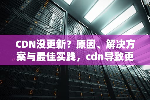 CDN没更新？原因、解决方案与最佳实践，cdn导致更新慢