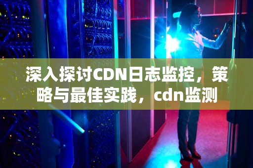深入探讨CDN日志监控，策略与最佳实践，cdn监测