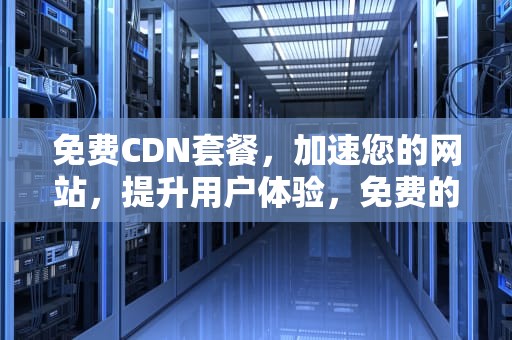 免费CDN套餐，加速您的网站，提升用户体验，免费的cdn哪个好