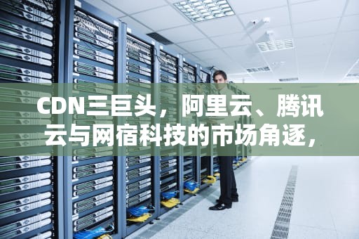 CDN三巨头，阿里云、腾讯云与网宿科技的市场角逐，cdn国内三大厂家