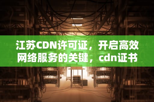 江苏CDN许可证，开启高效网络服务的关键，cdn证书