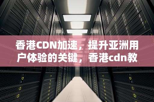 香港CDN加速，提升亚洲用户体验的关键，香港cdn教程