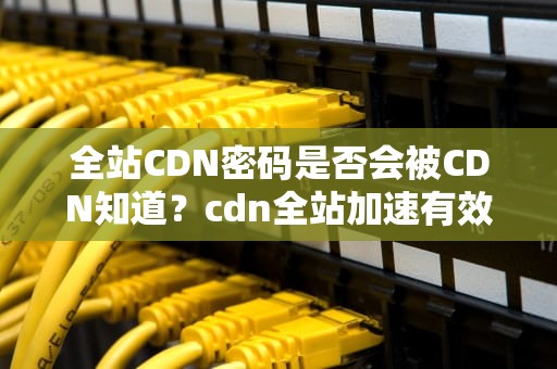 全站CDN密码是否会被CDN知道？cdn全站加速有效果吗
