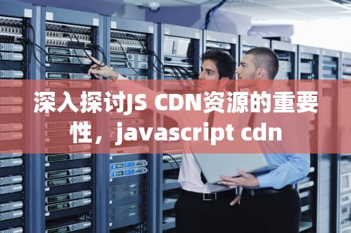 深入探讨JS CDN资源的重要性，javascript cdn