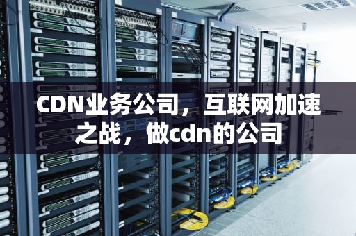 CDN业务公司，互联网加速之战，做cdn的公司