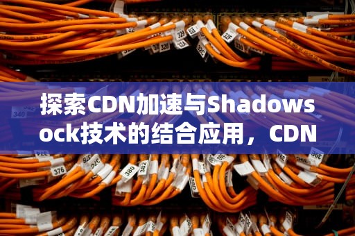 探索CDN加速与Shadowsock技术的结合应用，CDN加速器是什么