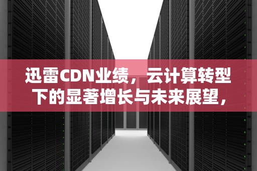 迅雷CDN业绩，云计算转型下的显著增长与未来展望，迅雷cdn盈利