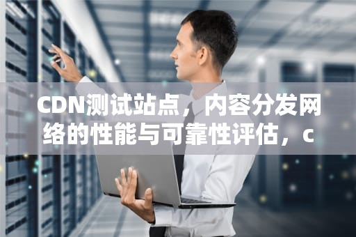 CDN测试站点，内容分发网络的性能与可靠性评估，cdn测试工具