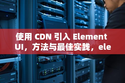 使用 CDN 引入 Element UI，方法与最佳实践，elementui引用