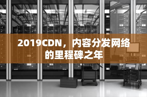 2019CDN，内容分发网络的里程碑之年