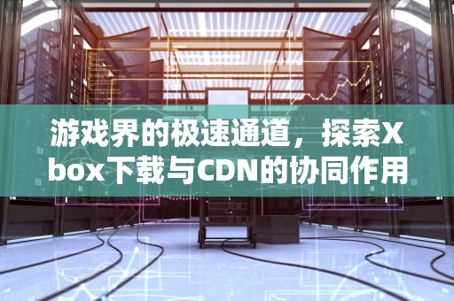 游戏界的极速通道，探索Xbox下载与CDN的协同作用，XBOX下载慢解决办法