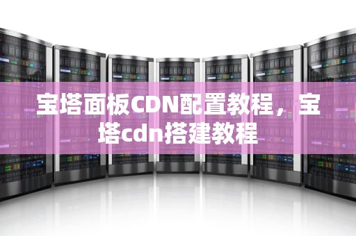 宝塔面板CDN配置教程，宝塔cdn搭建教程