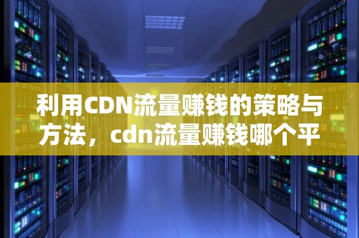 利用CDN流量赚钱的策略与方法，cdn流量赚钱哪个平台可靠