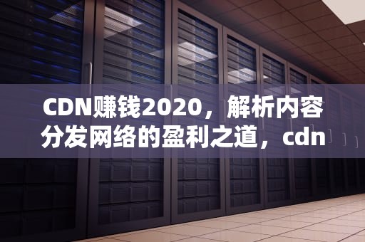 CDN赚钱2020，解析内容分发网络的盈利之道，cdn赚钱被骗