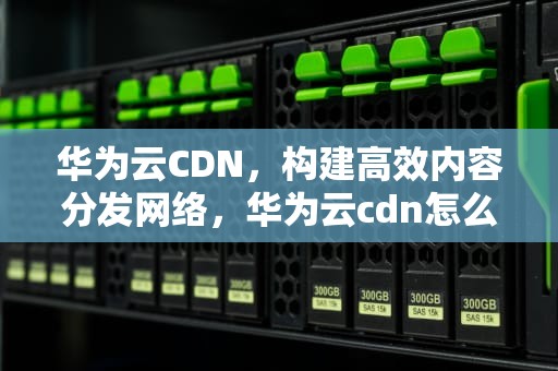 华为云CDN，构建高效内容分发网络，华为云cdn怎么样