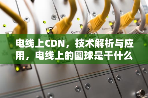 电线上CDN，技术解析与应用，电线上的圆球是干什么的