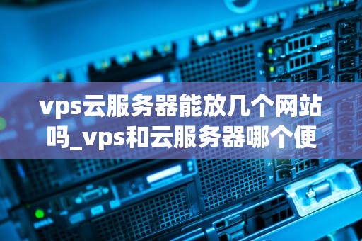 vps云服务器能放几个网站吗_vps和云服务器哪个便宜_VPS云服务器能放几个网站？