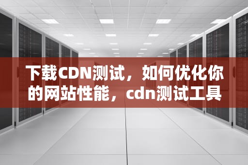 下载CDN测试，如何优化你的网站性能，cdn测试工具