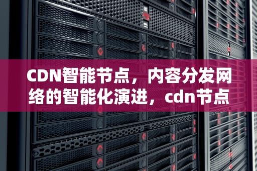 CDN智能节点，内容分发网络的智能化演进，cdn节点设备