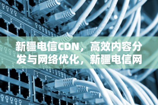 新疆电信CDN，高效内容分发与网络优化，新疆电信网上营业厅