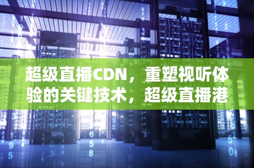 超级直播CDN，重塑视听体验的关键技术，超级直播港澳台最新版本下载