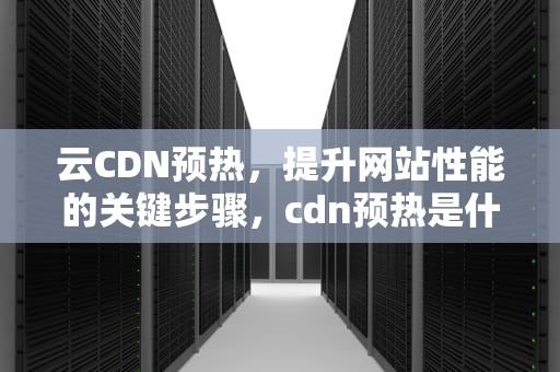云CDN预热，提升网站性能的关键步骤，cdn预热是什么意思