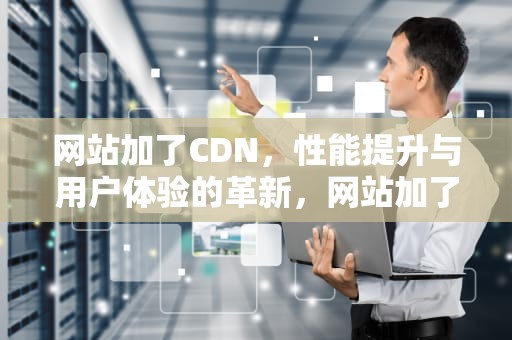 网站加了CDN，性能提升与用户体验的革新，网站加了cdn后服务器负载反而高
