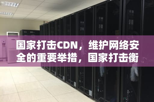 国家打击CDN，维护网络安全的重要举措，国家打击衡水中学