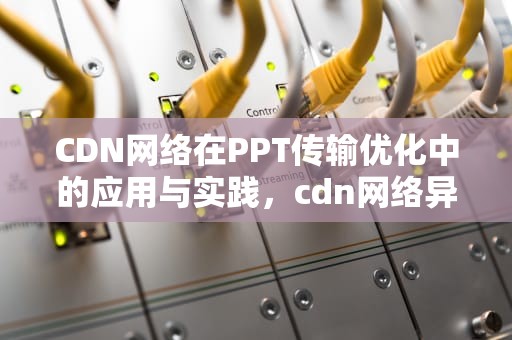 CDN网络在PPT传输优化中的应用与实践，cdn网络异常如何解决
