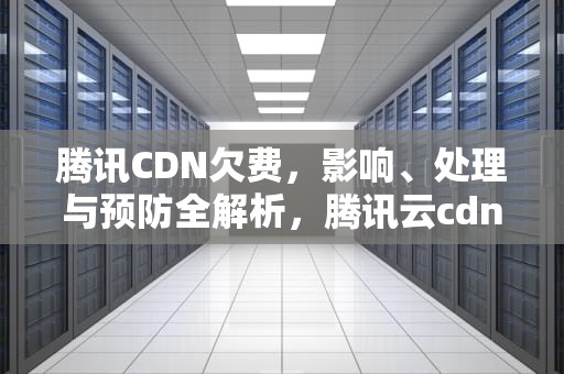 腾讯CDN欠费，影响、处理与预防全解析，腾讯云cdn欠费