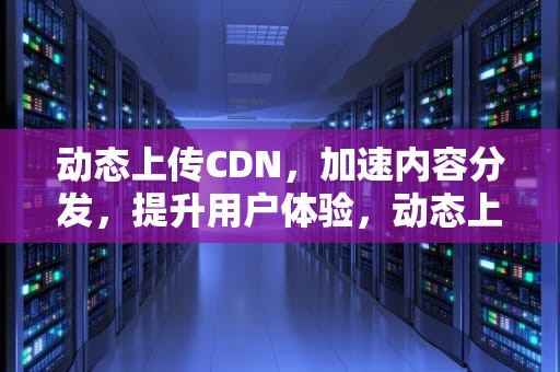 动态上传CDN，加速内容分发，提升用户体验，动态上传图片