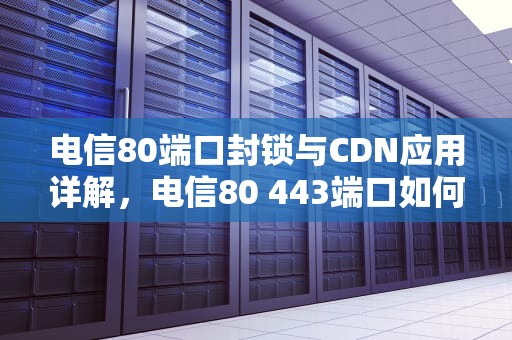 电信80端口封锁与CDN应用详解，电信80 443端口如何申请